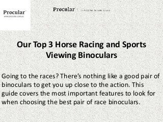 Our Top 3 Horse Racing and Sports 
Viewing Binoculars 
Going to the races? There’s nothing like a good pair of 
binoculars to get you up close to the action. This 
guide covers the most important features to look for 
when choosing the best pair of race binoculars. 
 