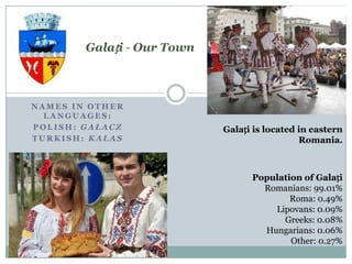 Galați - Our Town



NAMES IN OTHER
  LANGUAGES:
POLISH: GAŁACZ              Galați is located in eastern
TURKISH: KALAS                                Romania.



                                  Population of Galați
                                    Romanians: 99.01%
                                          Roma: 0.49%
                                      Lipovans: 0.09%
                                        Greeks: 0.08%
                                    Hungarians: 0.06%
                                          Other: 0.27%
 