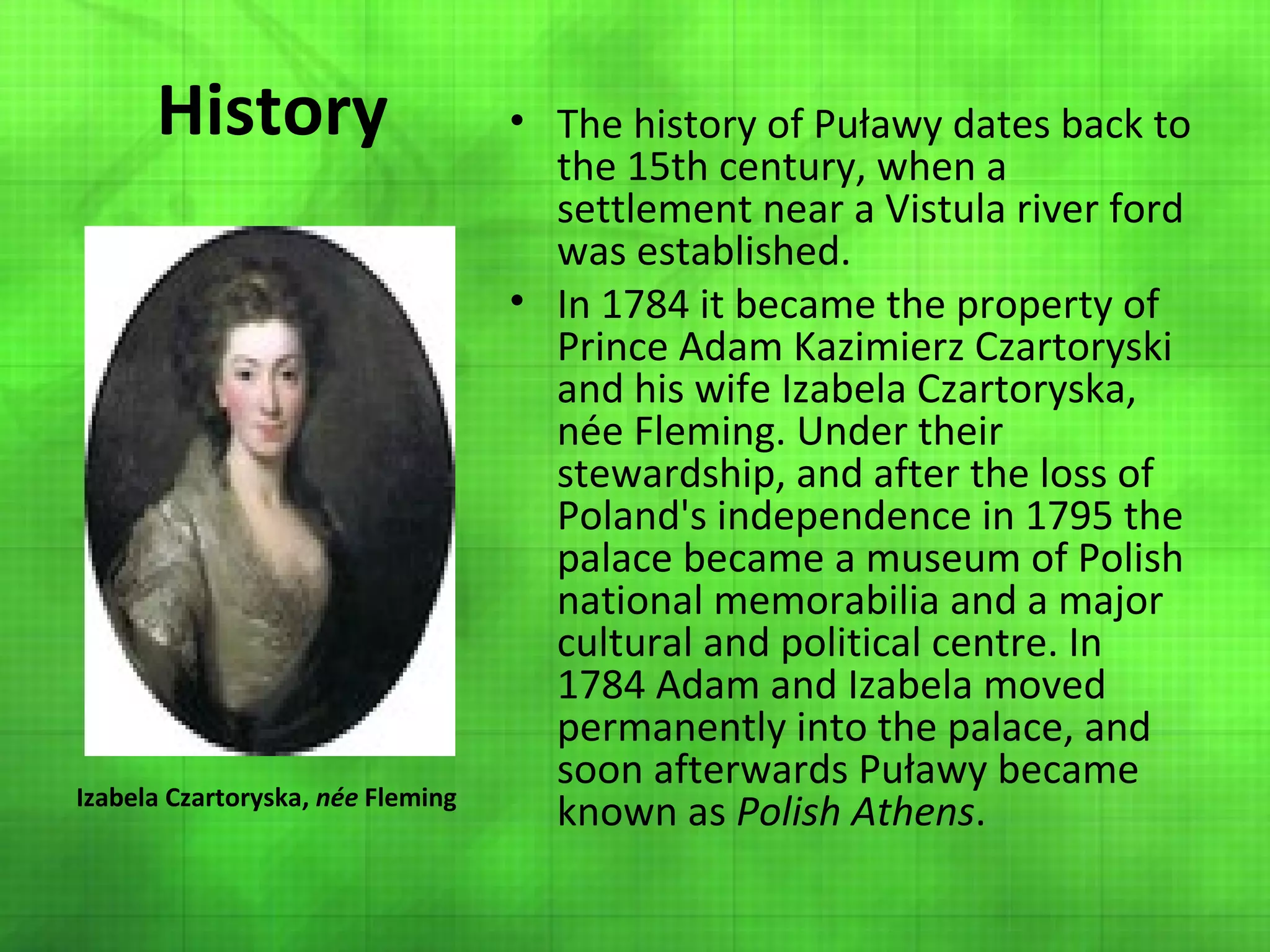 History

Izabela Czartoryska, née Fleming

• The history of Puławy dates back to
the 15th century, when a
settlement near a Vistula river ford
was established.
• In 1784 it became the property of
Prince Adam Kazimierz Czartoryski
and his wife Izabela Czartoryska,
née Fleming. Under their
stewardship, and after the loss of
Poland's independence in 1795 the
palace became a museum of Polish
national memorabilia and a major
cultural and political centre. In
1784 Adam and Izabela moved
permanently into the palace, and
soon afterwards Puławy became
known as Polish Athens.

 