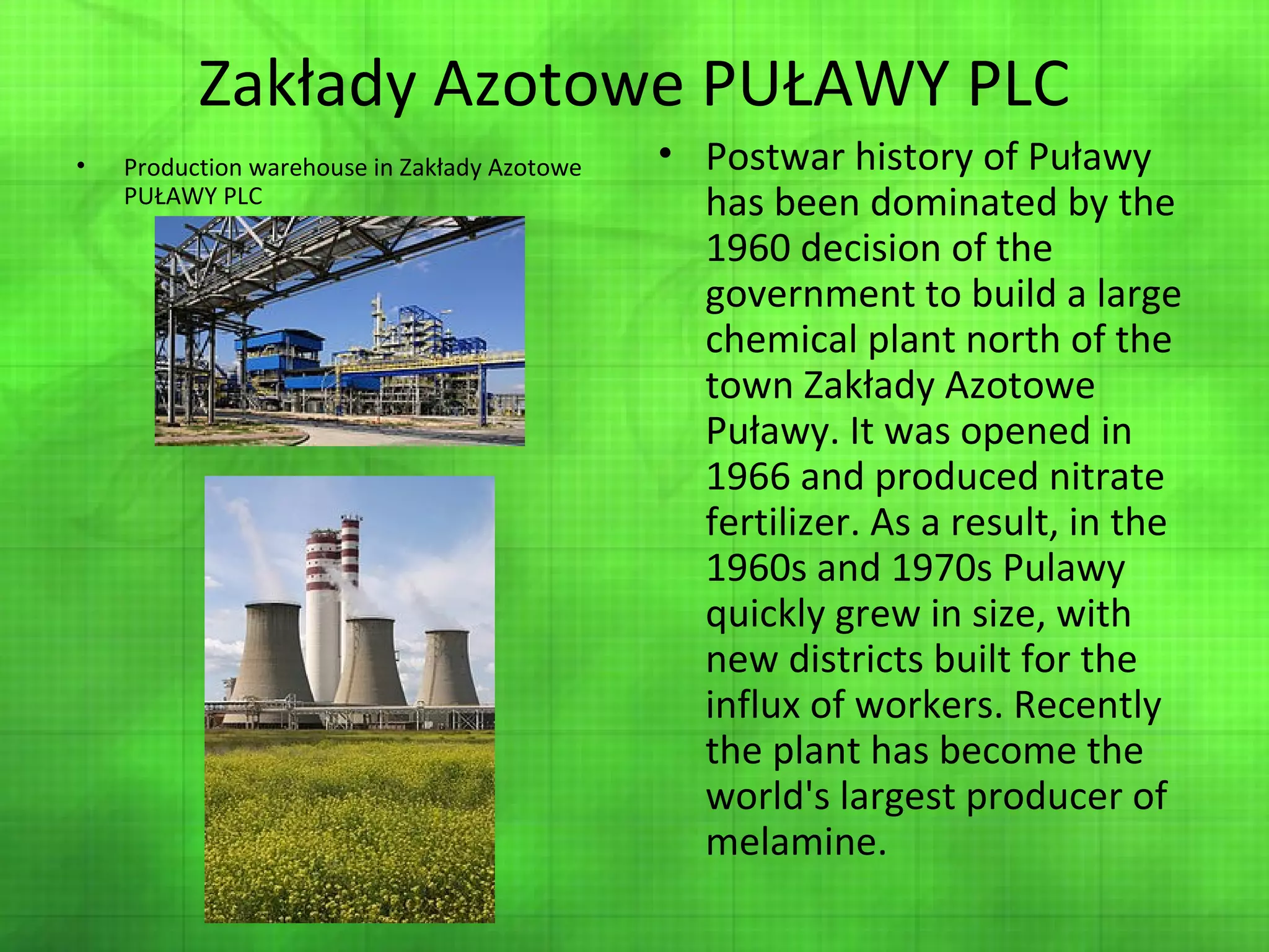 Zakłady Azotowe PUŁAWY PLC
•

Production warehouse in Zakłady Azotowe
PUŁAWY PLC

• Postwar history of Puławy
has been dominated by the
1960 decision of the
government to build a large
chemical plant north of the
town Zakłady Azotowe
Puławy. It was opened in
1966 and produced nitrate
fertilizer. As a result, in the
1960s and 1970s Pulawy
quickly grew in size, with
new districts built for the
influx of workers. Recently
the plant has become the
world's largest producer of
melamine.

 