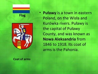 Flag

Coat of arms

• Puławy is a town in eastern
Poland, on the Wisła and
Kurówka rivers. Puławy is
the capital of Puławy
County, and was known as
Nowa Aleksandria from
1846 to 1918. Its coat of
arms is the Pahonia.

 