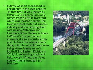 • Puławy was first mentioned in
documents in the 15th century.
At that time, it was spelled as
Pollavy, and its name probably
comes from a Vistula river ford,
which was located nearby. The
town is a local center of science,
industry and tourism, together
with nearby Nałęczów and
Kazimierz Dolny. Puławy is home
to Poland’s first permanent
museum, it also is a Vistula river
port. Puławy has several sports
clubs, with the most famous ones
being Wisła Pulawy (men’s
football 2nd Eastern Division in
2012/13, swimming, track and
field, weight lifting), and Azoty
Puławy (men’s handball 1st
Division).

 