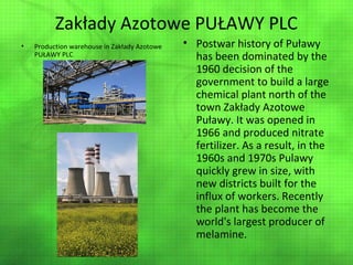 Zakłady Azotowe PUŁAWY PLC
•

Production warehouse in Zakłady Azotowe
PUŁAWY PLC

• Postwar history of Puławy
has been dominated by the
1960 decision of the
government to build a large
chemical plant north of the
town Zakłady Azotowe
Puławy. It was opened in
1966 and produced nitrate
fertilizer. As a result, in the
1960s and 1970s Pulawy
quickly grew in size, with
new districts built for the
influx of workers. Recently
the plant has become the
world's largest producer of
melamine.

 