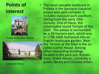 Points of
interest

Temple of the Sibyl, Puławy

Czartoryski Palace

• The most valuable landmark in
Puławy is the baroque-classicist
palace and park complex. It
includes classicist park pavilions
dating from the early 19th
century. One of these, the
colonnaded round Temple of the
Sybil . The palace is surrounded
by a 30-hectare park, which was
in 1798-1806 fashioned into an
English landscape garden. Near
the Temple of the Sibyl is the socalled Gothic House. Among
other interesting buildings
located in the park are: Roman
Gate, Greek House , currently a
public library and Chinese Arbor.

 
