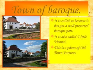 Town of baroque.
It is called so because it
has got a well preserved
baroque part.
It is also called "Little
Vienna".
T...