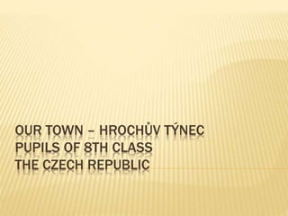 OUR TOWN – HROCHŮV TÝNEC
PUPILS OF 8TH CLASS
THE CZECH REPUBLIC
 