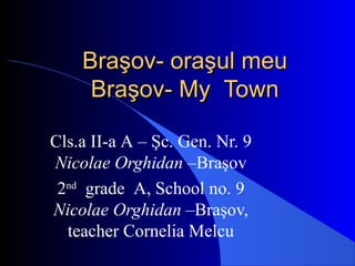 Braşov- oraşBraşov- oraşul meuul meu
Braşov-Braşov- MyMy TownTown
Cls.a II-a A – Şc. Gen. Nr. 9
Nicolae Orghidan –Braşov
2nd
grade A, School no. 9
Nicolae Orghidan –Braşov,
teacher Cornelia Melcu
 