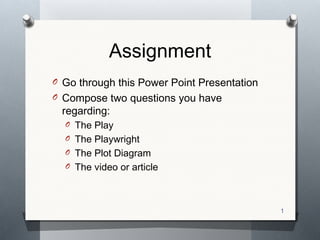 Assignment
O Go through this Power Point Presentation
O Compose two questions you have

regarding:

O The Play
O The Playwright
O The Plot Diagram
O The video or article

1
1

 