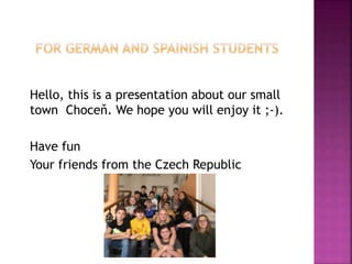 Hello, this is a presentation about our small
town Choceň. We hope you will enjoy it ;-).
Have fun
Your friends from the Czech Republic
 