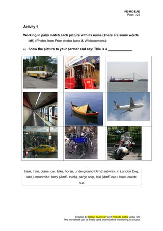 PE-MC-EAE
Page 1/25
Activity 1
Working in pairs match each picture with its name (There are some words
left) (Photos from Free photos bank & Wikicommons):
a) Show the picture to your partner and say: This is a _____________
tram, train, plane, car, bike, horse, underground (AmE subway, in London Eng.
tube), motorbike, lorry (AmE. truck), cargo ship, taxi (AmE cab), boat, coach,
bus
Created by Rafael Guinovart and Yolanda Cabré under ©©
This worksheet can be freely used and modified mentioning its source
 