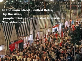 In the main street , called Betis,
by the river,
people drink, eat and listen to music in
The sideshows.
 