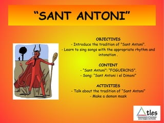 “SANT ANTONI”
OBJECTIVES
- Introduce the tradition of "Sant Antoni".
- Learn to sing songs with the appropriate rhythm and
intonation .
CONTENT
- “Sant Antoni”: “FOGUERONS”.
- Song: “Sant Antoni i el Dimoni”
ACTIVITIES
- Talk about the tradition of “Sant Antoni”
- Make a demon mask
 