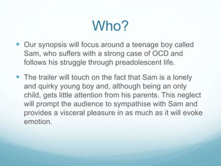 Who?
 Our synopsis will focus around a teenage boy called
Sam, who suffers with a strong case of OCD and
follows his struggle through preadolescent life.
 The trailer will touch on the fact that Sam is a lonely
and quirky young boy and, although being an only
child, gets little attention from his parents. This neglect
will prompt the audience to sympathise with Sam and
provides a visceral pleasure in as much as it will evoke
emotion.
 