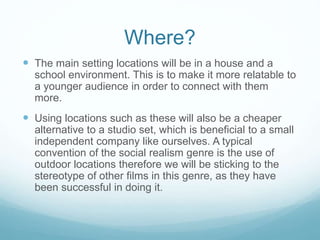 Where?
 The main setting locations will be in a house and a
school environment. This is to make it more relatable to
a younger audience in order to connect with them
more.
 Using locations such as these will also be a cheaper
alternative to a studio set, which is beneficial to a small
independent company like ourselves. A typical
convention of the social realism genre is the use of
outdoor locations therefore we will be sticking to the
stereotype of other films in this genre, as they have
been successful in doing it.
 