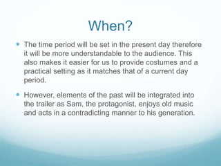 When?
 The time period will be set in the present day therefore
it will be more understandable to the audience. This
also makes it easier for us to provide costumes and a
practical setting as it matches that of a current day
period.
 However, elements of the past will be integrated into
the trailer as Sam, the protagonist, enjoys old music
and acts in a contradicting manner to his generation.
 