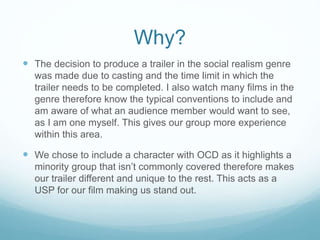 Why?
 The decision to produce a trailer in the social realism genre
was made due to casting and the time limit in which the
trailer needs to be completed. I also watch many films in the
genre therefore know the typical conventions to include and
am aware of what an audience member would want to see,
as I am one myself. This gives our group more experience
within this area.
 We chose to include a character with OCD as it highlights a
minority group that isn’t commonly covered therefore makes
our trailer different and unique to the rest. This acts as a
USP for our film making us stand out.
 