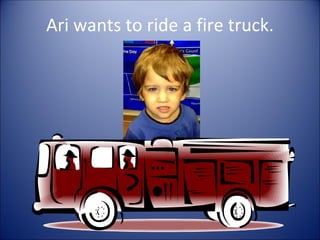 Ari wants to ride a fire truck.
 