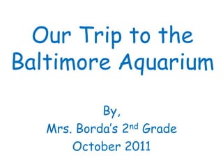 Our Trip to the
Baltimore Aquarium

            By,
   Mrs. Borda’s 2nd Grade
       October 2011
 