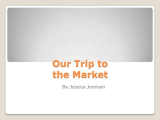 Our Trip to the Market By:Jessica Jemison 