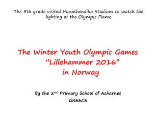 The 5th grade visited Panathenaiko Stadium to watch the
lighting of the Olympic Flame
The Winter Youth Olympic Games
‘’Lillehammer 2016’’
in Norway
By the 2nd Primary School of Acharnes
GREECE
 