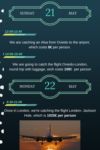 We are going to catch the flight Oviedo­London,
round trip with luggage, wich costs 108€  per person
SUNDAY 21 MAY
12:00­12:45 
14:50­15:45
MONDAY 22 MAY
 9:30­21:09
Once in London, we're catching the flight London­ Jackson
Hole, which is 1025€ per person
We are catching an Alsa from Oviedo to the airport,
which costs 8€ per person.
 