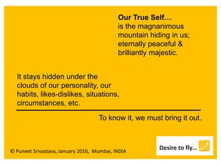 © Puneet Srivastava, January 2016, Mumbai, INDIA
Our True Self…
is the magnanimous
mountain hiding in us;
eternally peaceful &
brilliantly majestic.
It stays hidden under the
clouds of our personality, our
habits, likes-dislikes, situations,
circumstances, etc.
To know it, we must bring it out.
 