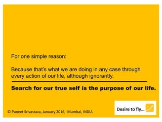 © Puneet Srivastava, January 2016, Mumbai, INDIA
For one simple reason:
Because that’s what we are doing in any case through
every action of our life, although ignorantly.
Search for our true self is the purpose of our life.
 