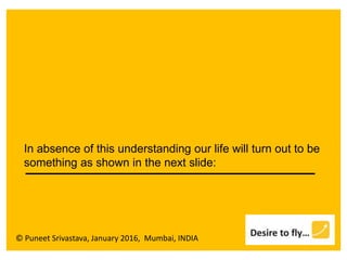 © Puneet Srivastava, January 2016, Mumbai, INDIA
In absence of this understanding our life will turn out to be
something as shown in the next slide:
 