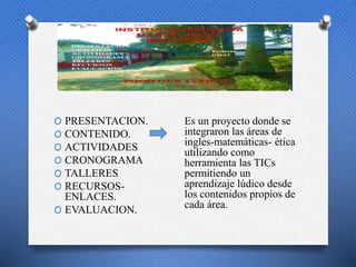p
O PRESENTACION.
O CONTENIDO.
O ACTIVIDADES
O CRONOGRAMA
O TALLERES
O RECURSOS-
ENLACES.
O EVALUACION.
Es un proyecto donde se
integraron las áreas de
ingles-matemáticas- ética
utilizando como
herramienta las TICs
permitiendo un
aprendizaje lúdico desde
los contenidos propios de
cada área.
 