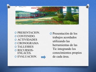p
O PRESENTACION.
O CONTENIDO.
O ACTIVIDADES
O CRONOGRAMA
O TALLESRES
O RECURSOS-
ENLACES.
O EVALUACION.
O Presentación de los
trabajos acordados
utilizando las
herramientas de las
Tic integrando los
conocimientos propios
de cada área.
 