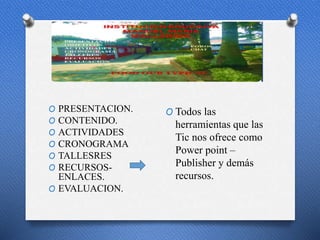 p
O PRESENTACION.
O CONTENIDO.
O ACTIVIDADES
O CRONOGRAMA
O TALLESRES
O RECURSOS-
ENLACES.
O EVALUACION.
O Todos las
herramientas que las
Tic nos ofrece como
Power point –
Publisher y demás
recursos.
 