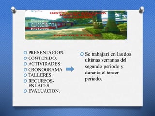 p
O PRESENTACION.
O CONTENIDO.
O ACTIVIDADES
O CRONOGRAMA
O TALLERES
O RECURSOS-
ENLACES.
O EVALUACION.
O Se trabajará en las dos
ultimas semanas del
segundo periodo y
durante el tercer
periodo.
 