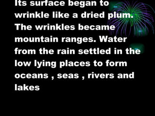 Its surface began to wrinkle like a dried plum. The wrinkles became mountain ranges. Water from the rain settled in the low lying places to form oceans , seas , rivers and lakes 