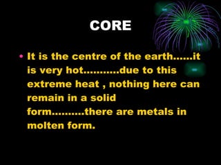CORE It is the centre of the earth……it is very hot………..due to this extreme heat , nothing here can remain in a solid form……….there are metals in molten form. 