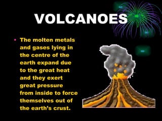 VOLCANOES The molten metals and gases lying in the centre of the earth expand due to the great heat and they exert great pressure from inside to force themselves out of the earth’s crust. 