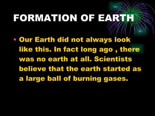 FORMATION OF EARTH Our Earth did not always look like this. In fact long ago , there was no earth at all. Scientists believe that the earth started as a large ball of burning gases. 