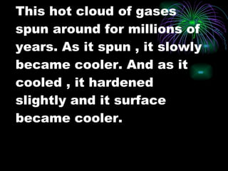 This hot cloud of gases spun around for millions of years. As it spun , it slowly became cooler. And as it cooled , it hardened slightly and it surface became cooler. 