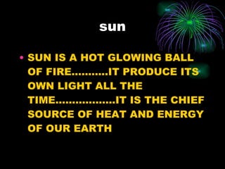 sun SUN IS A HOT GLOWING BALL OF FIRE………..IT PRODUCE ITS OWN LIGHT ALL THE TIME………………IT IS THE CHIEF SOURCE OF HEAT AND ENERGY OF OUR EARTH 