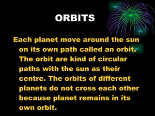 ORBITS Each planet move around the sun on its own path called an orbit. The orbit are kind of circular paths with the sun as their centre. The orbits of different planets do not cross each other because planet remains in its own orbit. 