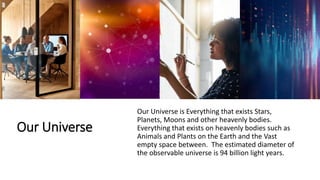Our Universe
Our Universe is Everything that exists Stars,
Planets, Moons and other heavenly bodies.
Everything that exists on heavenly bodies such as
Animals and Plants on the Earth and the Vast
empty space between. The estimated diameter of
the observable universe is 94 billion light years.
 