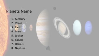 Planets Name
1. Mercury
2. Venus
3. Earth
4. Mars
5. Jupiter
6. Saturn
7. Uranus
8. Neptune
 