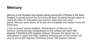 Mercury
Mercury is the Smallest and closest planet among the 8 Planets in the Solar
System. It speeds around the Sun every 88 days, traveling through space at
nearly 29 miles (47 kilometers) per second, faster than any other
planet. Mercury spins slowly on its axis and completes one rotation every 59
Earth days.
It has no known natural satellites. Temperatures on Mercury are
extreme. During the day, temperatures on the surface can reach 800
degrees Fahrenheit (430 degrees Celsius). Because the planet has no
atmosphere to retain that heat, nighttime temperatures on the surface can
drop to minus 290 degrees Fahrenheit (minus 180 degrees Celsius).
 