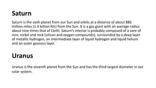 Saturn
Saturn is the sixth planet from our Sun and orbits at a distance of about 886
million miles (1.4 billion Km) from the Sun. It is a gas giant with an average radius
about nine times that of Earth. Saturn’s interior is probably composed of a core of
iron, nickel and rock (silicon and oxygen compounds), surrounded by a deep layer
of metallic hydrogen, an intermediate layer of liquid hydrogen and liquid helium
and an outer gaseous layer.
Uranus
Uranus is the seventh planet from the Sun and has the third-largest diameter in our
solar system.
 
