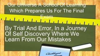Our Universe A School Of Learning
Which Prepares Us For The Final
Exam
By Trial And Error, In a Journey
Of Self Discovery Where We
Learn From Our Mistakes
 