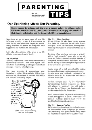 PARENTING
                                  No. 30
                                  November 2004           TIPS
 Our Upbringing Affects Our Parenting.
      Every person is unique, and the way a person relates to others, makes
      decisions, resolves conflict, and views themselves is largely the result of
      their family upbringing and the impact of different expectations.

Sometimes we are not even aware of how this            The Way I Make Decisions
influences us today. In fact, it is not unusual to     We’ve all heard the joke about ‘putting a person
learn that we must sometimes forgive our parents,      in a room full of shovels and ask them to take
family members and friends for things that have        their pick’. Well, for some of us, making even a
happened in our past that still influence us.          relatively small decision causes us to break out in
                                                       a sweat.
Let’s take a look at some of the areas in our life
affected by our experience of family:                  For those of us who have grown up in a family
                                                       with a ‘high controller’, even after we’ve left
My Self-Image                                          home, we find we constantly need the approval of
Naturally there comes a time where I have to take      that person before we make a decision. We even
responsibility for how I feel about myself. This       fall for the trap of transferring this expectation on
sometimes means letting go of negative or critical     to our spouse or a good friend.
messages I received when I grew up.
                                                       Again, some of us fell uncomfortable making
List your strengths & acknowledge your                 decisions about career, relationships and money,
limitations – enlist a friend to help. Affirm those    because we’ve been continually reminded of our
qualities, and this week do at least one thing which   failures when we did venture out and make a
will reinforce that quality for you.                   decision on our own.

                                                       Another example could be, we procrastinate
                                                       before making a decision, because we hope things
                                                       will change or somebody else will make a
                                                       decision for us. This way we don’t actually have
                                                       to take responsibility for the outcome.

                                                       Make some decisions for yourself without having
                                                       to seek the approval of others. Just because the
                                                       decision backfires doesn’t mean you’re not
                                                       capable of making good decisions.

                                                       The Way I Resolve Conflict
                                                       Different styles of dealing with conflict become a
                                                       lot more obvious when two people get married.
                                                       One person may have grown up in a family where
                                                       the way to resolve conflict was to get the issue
 