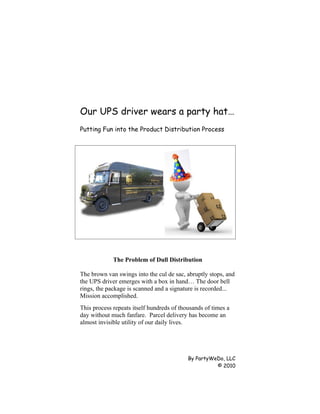 Our UPS driver wears a party hat…
Putting Fun into the Product Distribution Process




             The Problem of Dull Distribution

The brown van swings into the cul de sac, abruptly stops, and
the UPS driver emerges with a box in hand… The door bell
rings, the package is scanned and a signature is recorded...
Mission accomplished.
This process repeats itself hundreds of thousands of times a
day without much fanfare. Parcel delivery has become an
almost invisible utility of our daily lives.




                                           By PartyWeDo, LLC
                                                     © 2010
 