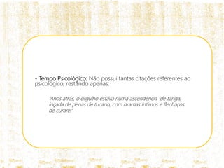 - Tempo Psicológico: Não possui tantas citações referentes ao
psicológico, restando apenas:
“Anos atrás, o orgulho estava numa ascendência de tanga,
inçada de penas de tucano, com dramas íntimos e flechaços
de curare.”
 