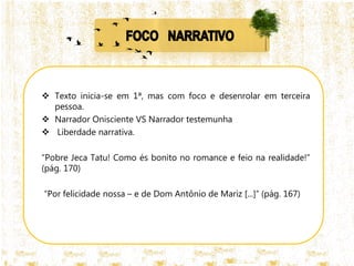  Texto inicia-se em 1ª, mas com foco e desenrolar em terceira
pessoa.
 Narrador Onisciente VS Narrador testemunha
 Liberdade narrativa.
“Pobre Jeca Tatu! Como és bonito no romance e feio na realidade!”
(pág. 170)
“Por felicidade nossa – e de Dom Antônio de Mariz [...]” (pág. 167)
 