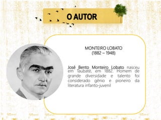 MONTEIRO LOBATO
(1882 – 1948)
José Bento Monteiro Lobato nasceu
em Taubaté, em 1882. Homem de
grande diversidade e talento foi
considerado gênio e pioneiro da
literatura infanto-juvenil
 