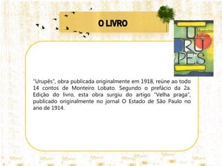 "Urupês", obra publicada originalmente em 1918, reúne ao todo
14 contos de Monteiro Lobato. Segundo o prefácio da 2a.
Edição do livro, esta obra surgiu do artigo “Velha praga”,
publicado originalmente no jornal O Estado de São Paulo no
ano de 1914.
 
